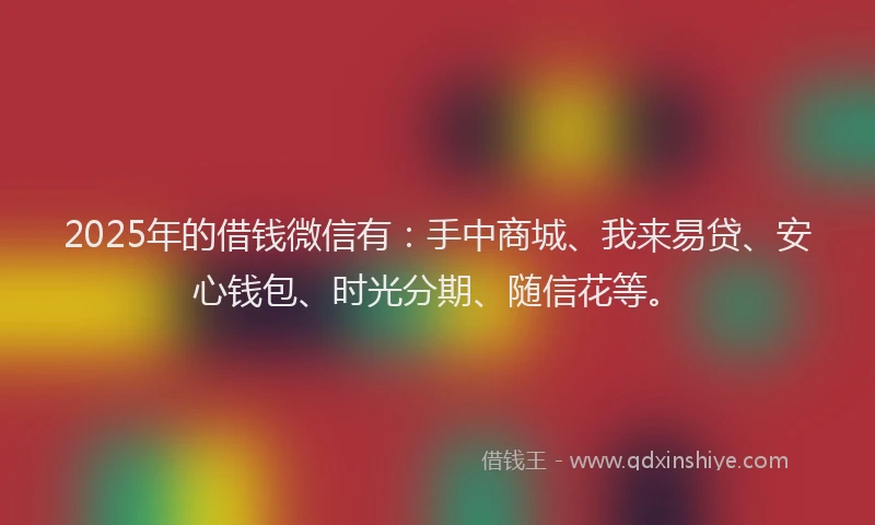 2025年的借钱微信有：手中商城、我来易贷、安心钱包、时光分期、随信花等。
