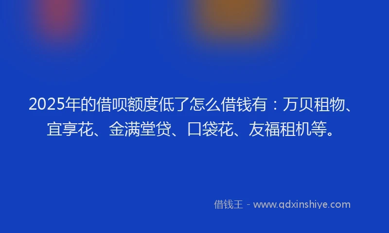 2025年的借呗额度低了怎么借钱有：万贝租物、宜享花、金满堂贷、口袋花、友福租机等。