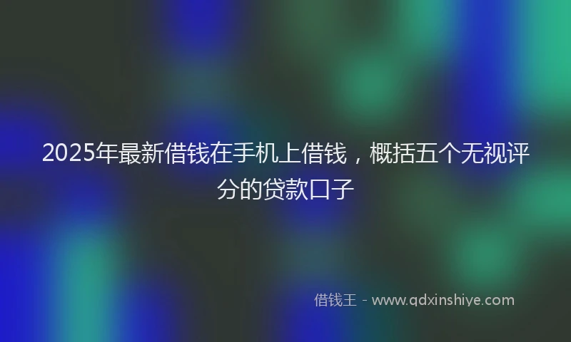 2025年最新借钱在手机上借钱，概括五个无视评分的贷款口子