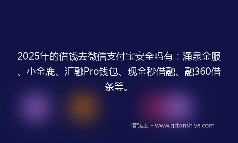 2025年的借钱去微信支付宝安全吗有：涌泉金服、小金鹿、汇融Pro钱包、现金秒借融、融360借条等。