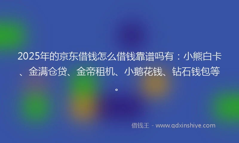 2025年的京东借钱怎么借钱靠谱吗有：小熊白卡、金满仓贷、金帝租机、小鹅花钱、钻石钱包等。