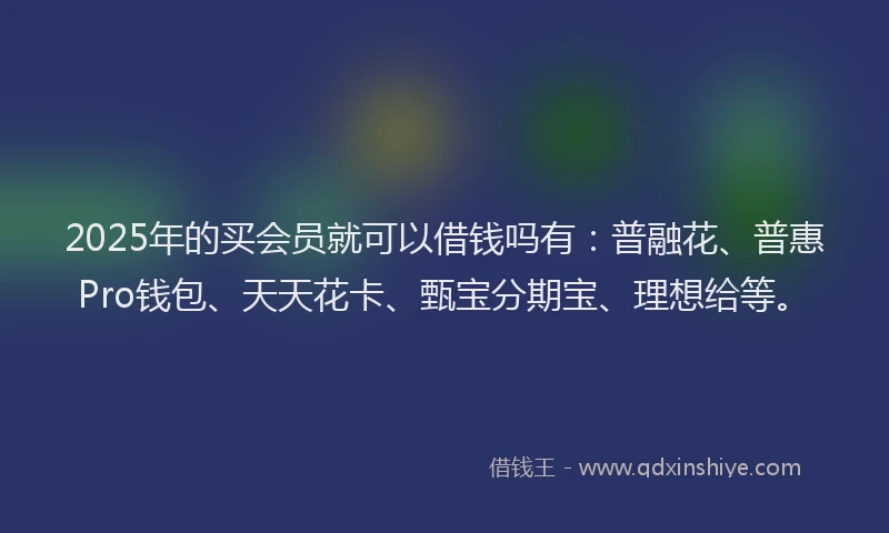 2025年的买会员就可以借钱吗有：普融花、普惠Pro钱包、天天花卡、甄宝分期宝、理想给等。
