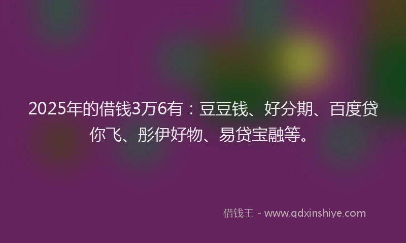 2025年的借钱3万6有：豆豆钱、好分期、百度贷你飞、彤伊好物、易贷宝融等。