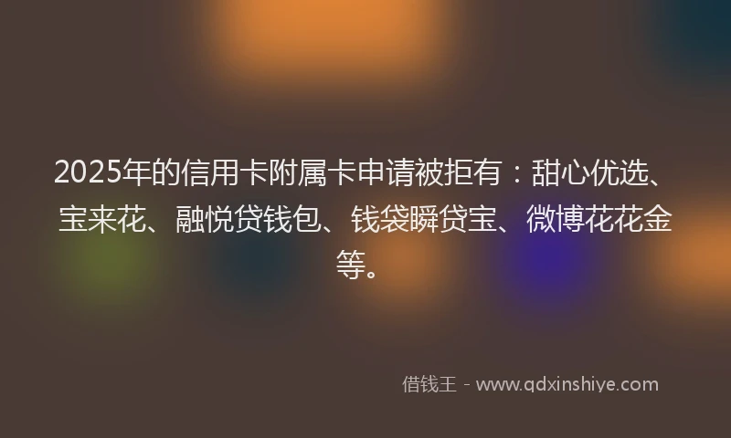 2025年的信用卡附属卡申请被拒有：甜心优选、宝来花、融悦贷钱包、钱袋瞬贷宝、微博花花金等。