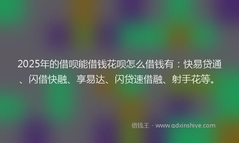 2025年的借呗能借钱花呗怎么借钱有：快易贷通、闪借快融、享易达、闪贷速借融、射手花等。