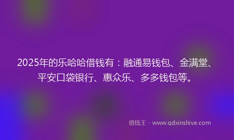 2025年的乐哈哈借钱有：融通易钱包、金满堂、平安口袋银行、惠众乐、多多钱包等。