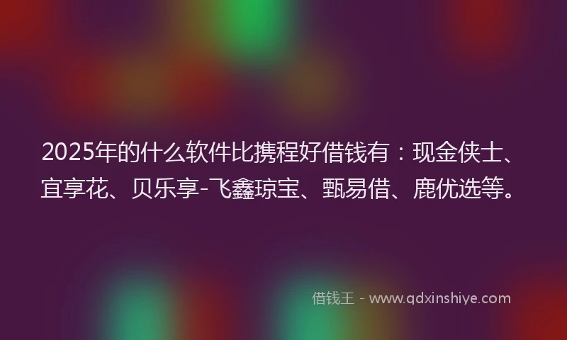 2025年的什么软件比携程好借钱有：现金侠士、宜享花、贝乐享-飞鑫琼宝、甄易借、鹿优选等。
