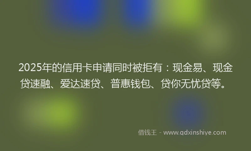 2025年的信用卡申请同时被拒有：现金易、现金贷速融、爱达速贷、普惠钱包、贷你无忧贷等。