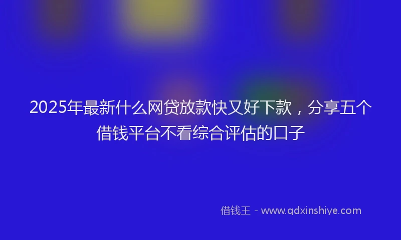 2025年最新什么网贷放款快又好下款，分享五个借钱平台不看综合评估的口子