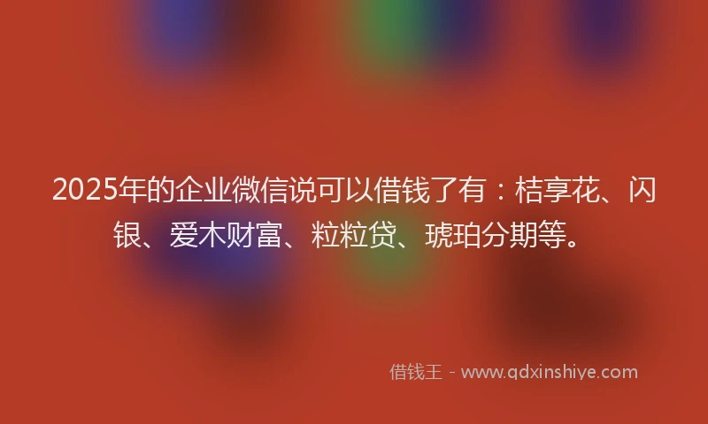2025年的企业微信说可以借钱了有：桔享花、闪银、爱木财富、粒粒贷、琥珀分期等。