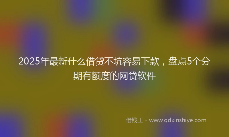 2025年最新什么借贷不坑容易下款，盘点5个分期有额度的网贷软件