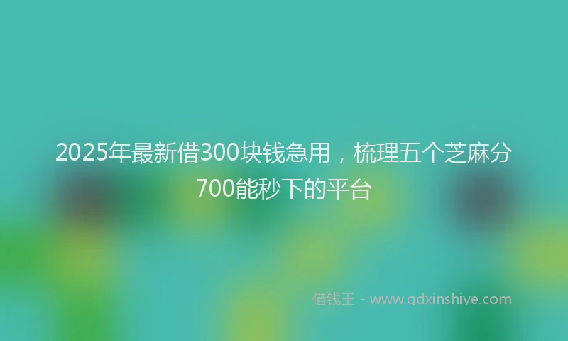 2025年最新借300块钱急用，梳理五个芝麻分700能秒下的平台