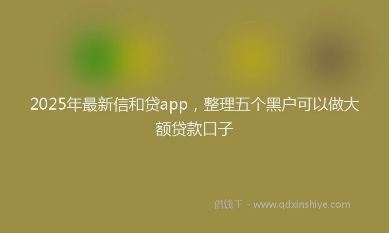 2025年最新信和贷app，整理五个黑户可以做大额贷款口子