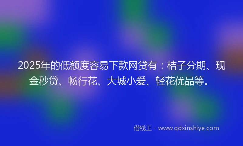 2025年的低额度容易下款网贷有：桔子分期、现金秒贷、畅行花、大城小爱、轻花优品等。