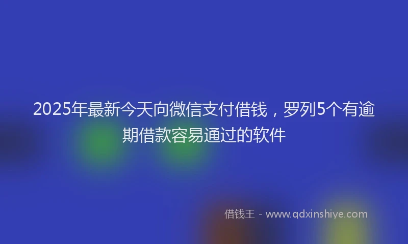2025年最新今天向微信支付借钱，罗列5个有逾期借款容易通过的软件