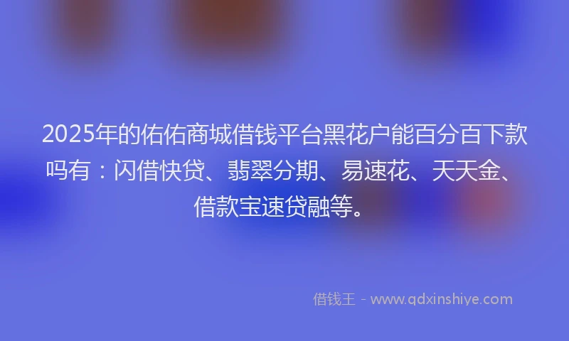 2025年的佑佑商城借钱平台黑花户能百分百下款吗有：闪借快贷、翡翠分期、易速花、天天金、借款宝速贷融等。