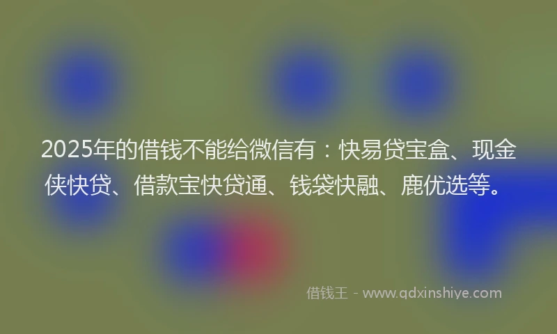 2025年的借钱不能给微信有：快易贷宝盒、现金侠快贷、借款宝快贷通、钱袋快融、鹿优选等。