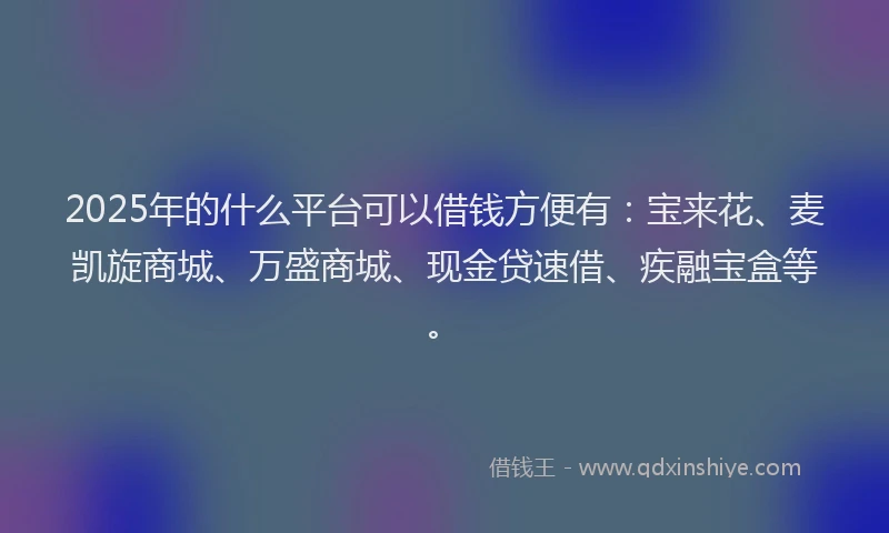 2025年的什么平台可以借钱方便有：宝来花、麦凯旋商城、万盛商城、现金贷速借、疾融宝盒等。