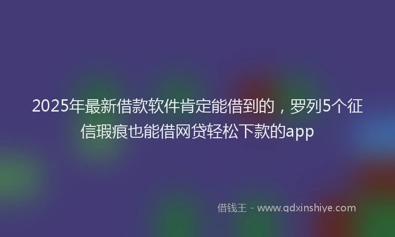 2025年最新借款软件肯定能借到的，罗列5个征信瑕疵也能借网贷轻松下款的app