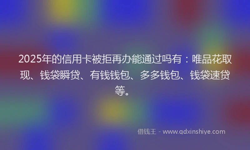 2025年的信用卡被拒再办能通过吗有：唯品花取现、钱袋瞬贷、有钱钱包、多多钱包、钱袋速贷等。