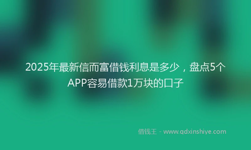 2025年最新信而富借钱利息是多少，盘点5个APP容易借款1万块的口子