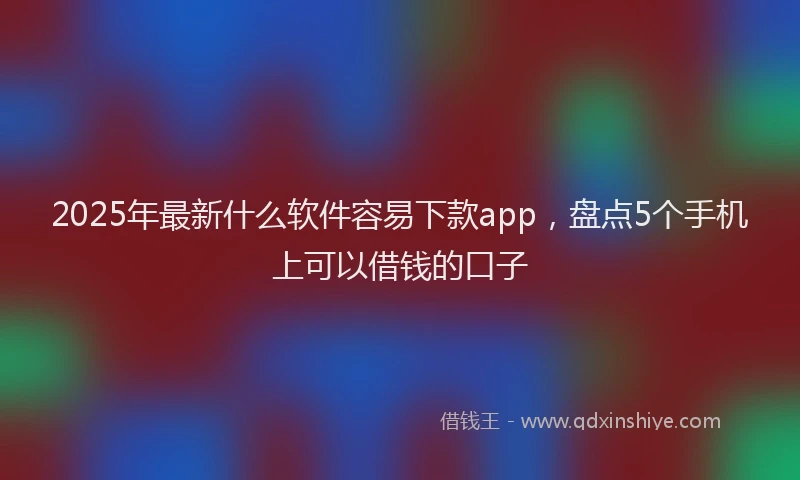 2025年最新什么软件容易下款app，盘点5个手机上可以借钱的口子