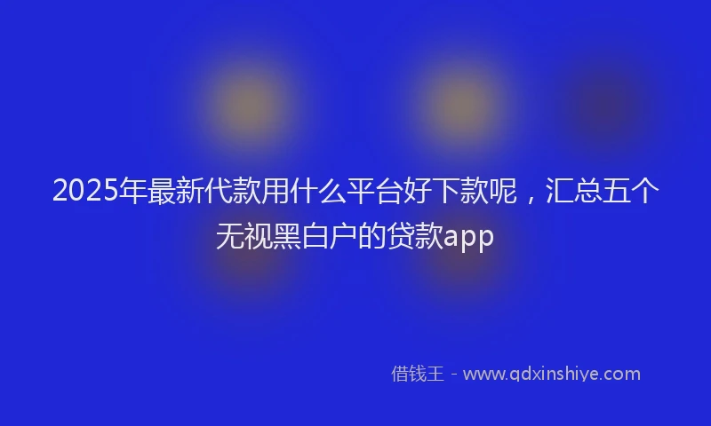 2025年最新代款用什么平台好下款呢，汇总五个无视黑白户的贷款app