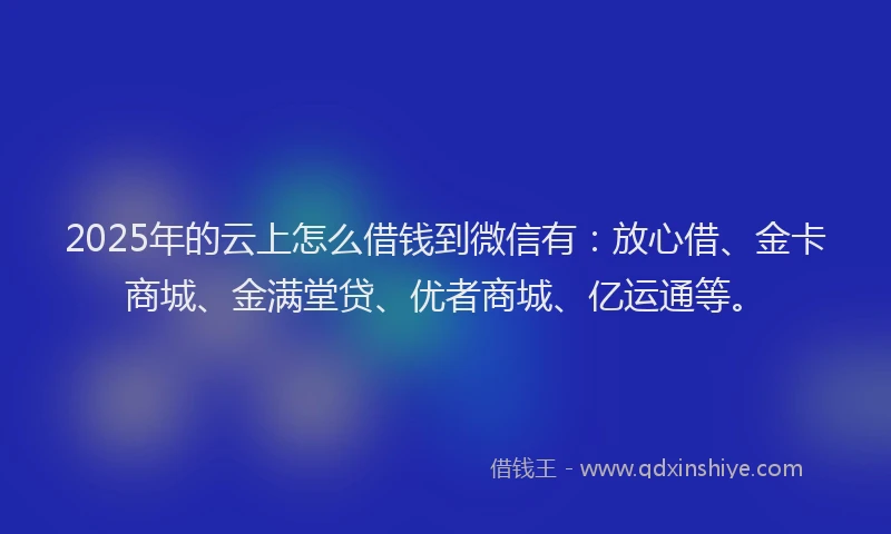 2025年的云上怎么借钱到微信有：放心借、金卡商城、金满堂贷、优者商城、亿运通等。