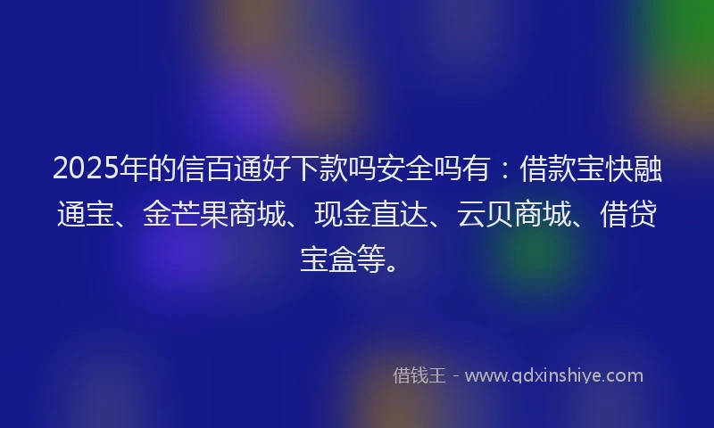 2025年的信百通好下款吗安全吗有：借款宝快融通宝、金芒果商城、现金直达、云贝商城、借贷宝盒等。