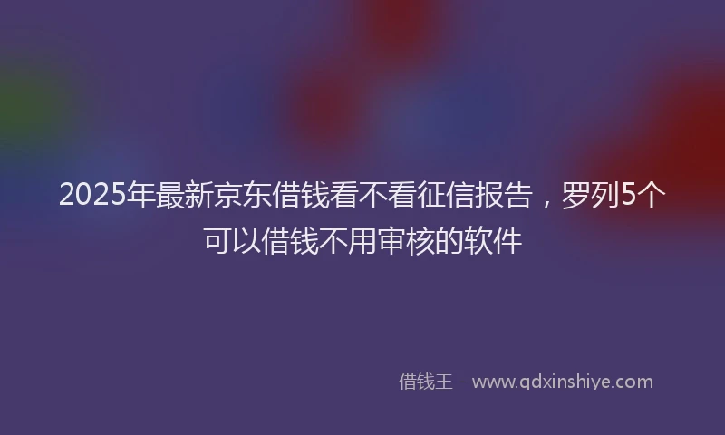 2025年最新京东借钱看不看征信报告，罗列5个可以借钱不用审核的软件