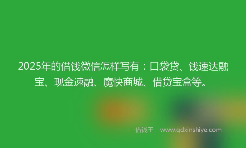 2025年的借钱微信怎样写有：口袋贷、钱速达融宝、现金速融、魔快商城、借贷宝盒等。