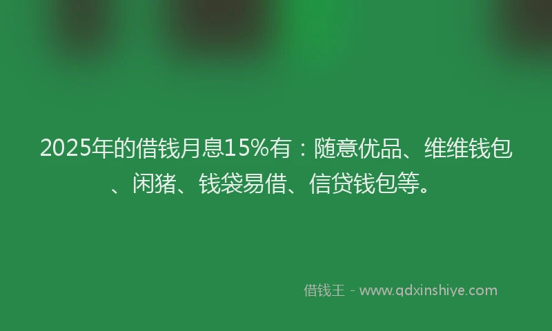 2025年的借钱月息15%有：随意优品、维维钱包、闲猪、钱袋易借、信贷钱包等。