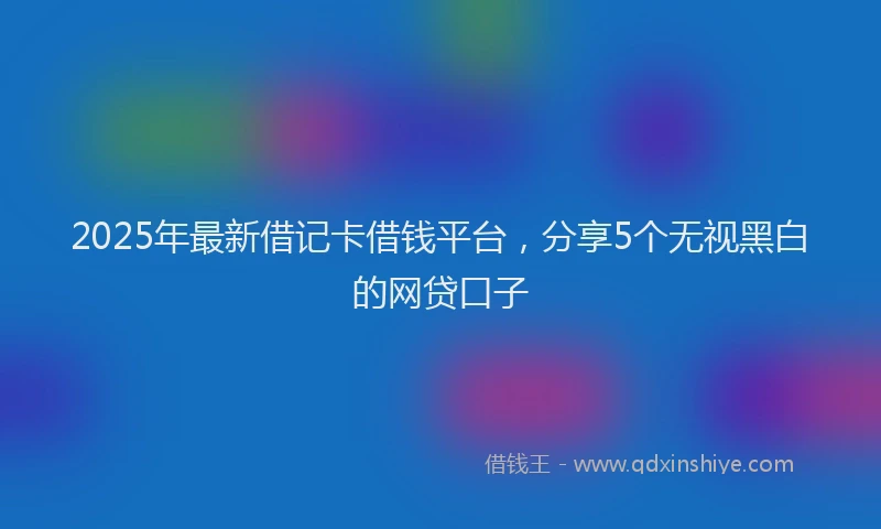 2025年最新借记卡借钱平台，分享5个无视黑白的网贷口子