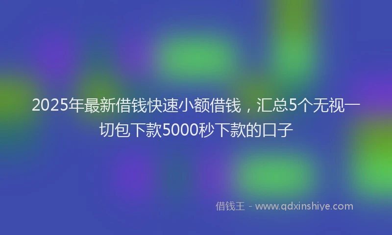 2025年最新借钱快速小额借钱，汇总5个无视一切包下款5000秒下款的口子