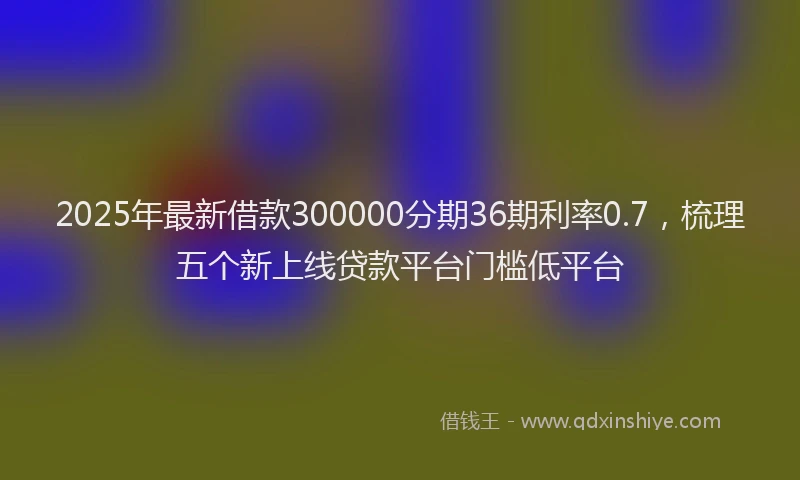 2025年最新借款300000分期36期利率0.7，梳理五个新上线贷款平台门槛低平台