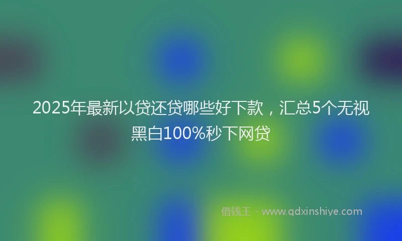 2025年最新以贷还贷哪些好下款，汇总5个无视黑白100%秒下网贷