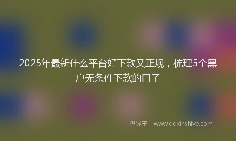 2025年最新什么平台好下款又正规，梳理5个黑户无条件下款的口子