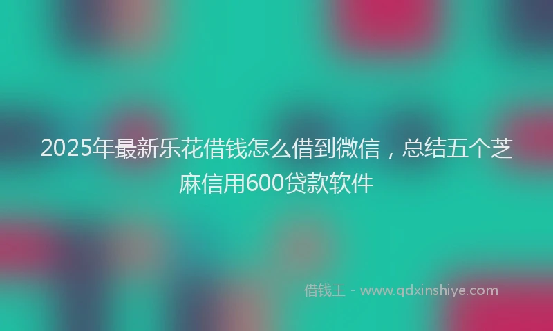 2025年最新乐花借钱怎么借到微信，总结五个芝麻信用600贷款软件