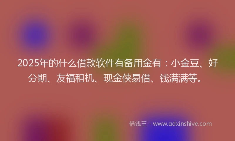 2025年的什么借款软件有备用金有：小金豆、好分期、友福租机、现金侠易借、钱满满等。