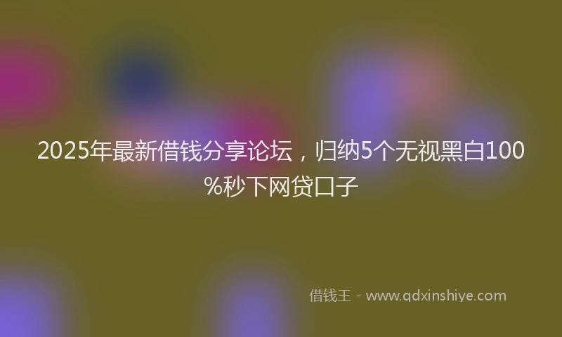 2025年最新借钱分享论坛，归纳5个无视黑白100%秒下网贷口子