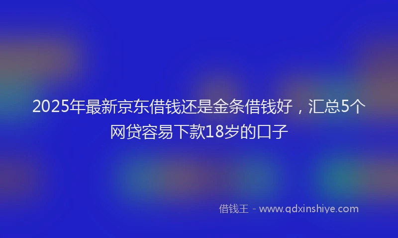 2025年最新京东借钱还是金条借钱好，汇总5个网贷容易下款18岁的口子
