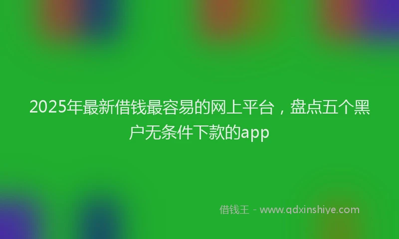 2025年最新借钱最容易的网上平台，盘点五个黑户无条件下款的app