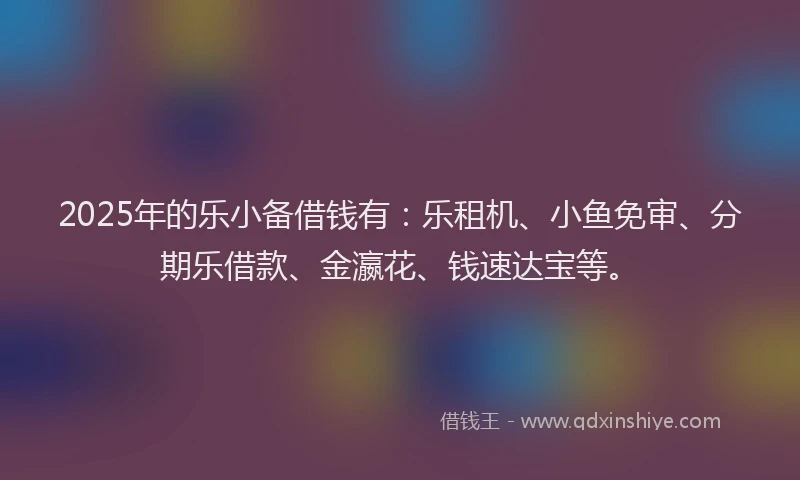 2025年的乐小备借钱有：乐租机、小鱼免审、分期乐借款、金瀛花、钱速达宝等。