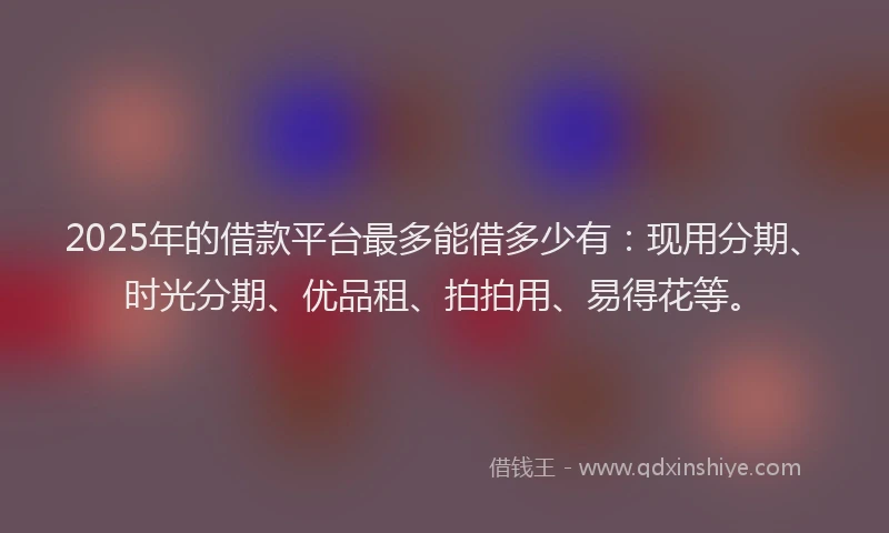 2025年的借款平台最多能借多少有：现用分期、时光分期、优品租、拍拍用、易得花等。