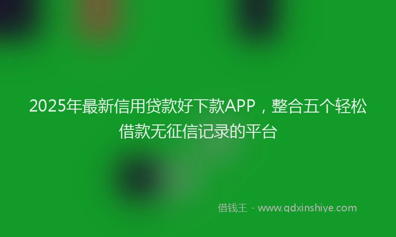 2025年最新信用贷款好下款APP，整合五个轻松借款无征信记录的平台