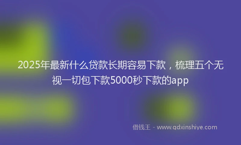 2025年最新什么贷款长期容易下款，梳理五个无视一切包下款5000秒下款的app