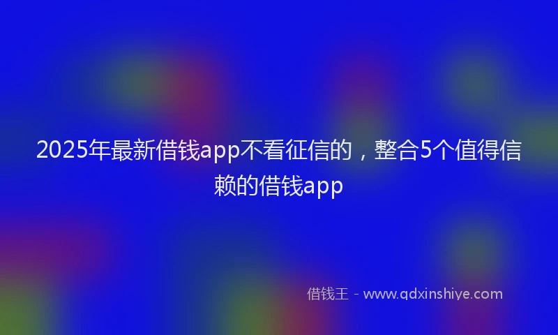 2025年最新借钱app不看征信的，整合5个值得信赖的借钱app