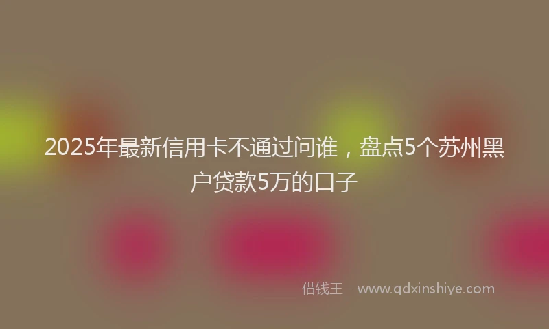 2025年最新信用卡不通过问谁，盘点5个苏州黑户贷款5万的口子