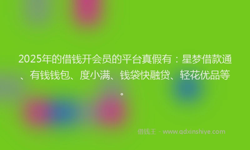 2025年的借钱开会员的平台真假有：星梦借款通、有钱钱包、度小满、钱袋快融贷、轻花优品等。