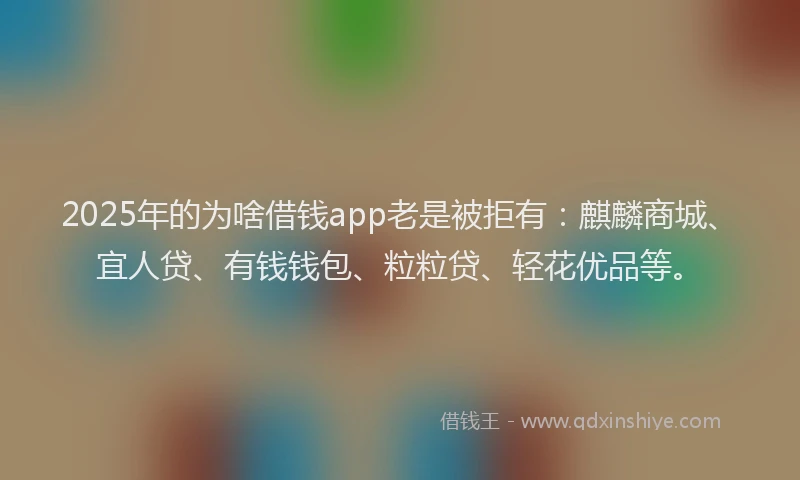 2025年的为啥借钱app老是被拒有：麒麟商城、宜人贷、有钱钱包、粒粒贷、轻花优品等。
